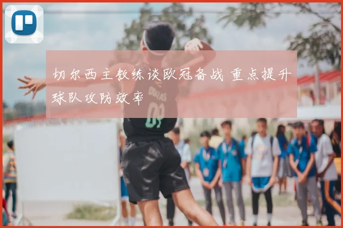 切尔西主教练谈欧冠备战 重点提升球队攻防效率