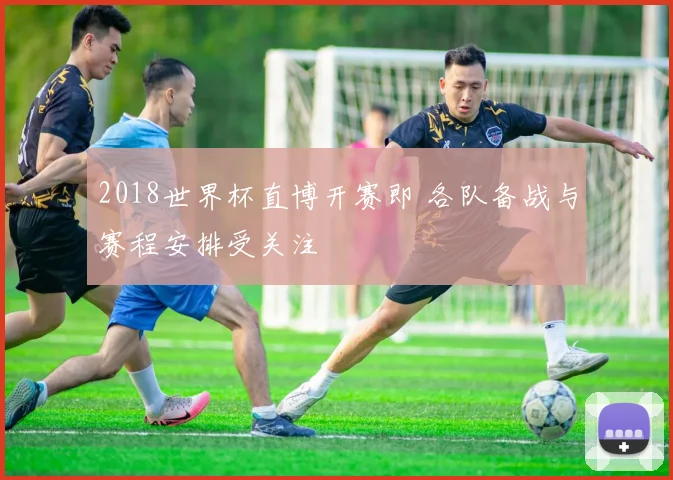 2018世界杯直博开赛即 各队备战与赛程安排受关注