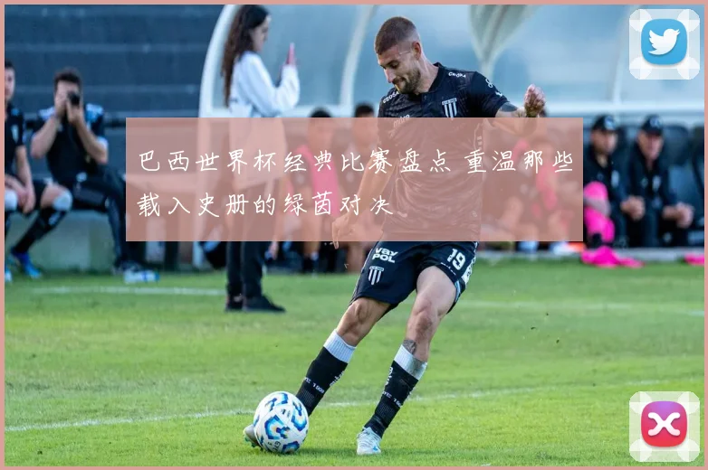 巴西世界杯经典比赛盘点 重温那些载入史册的绿茵对决